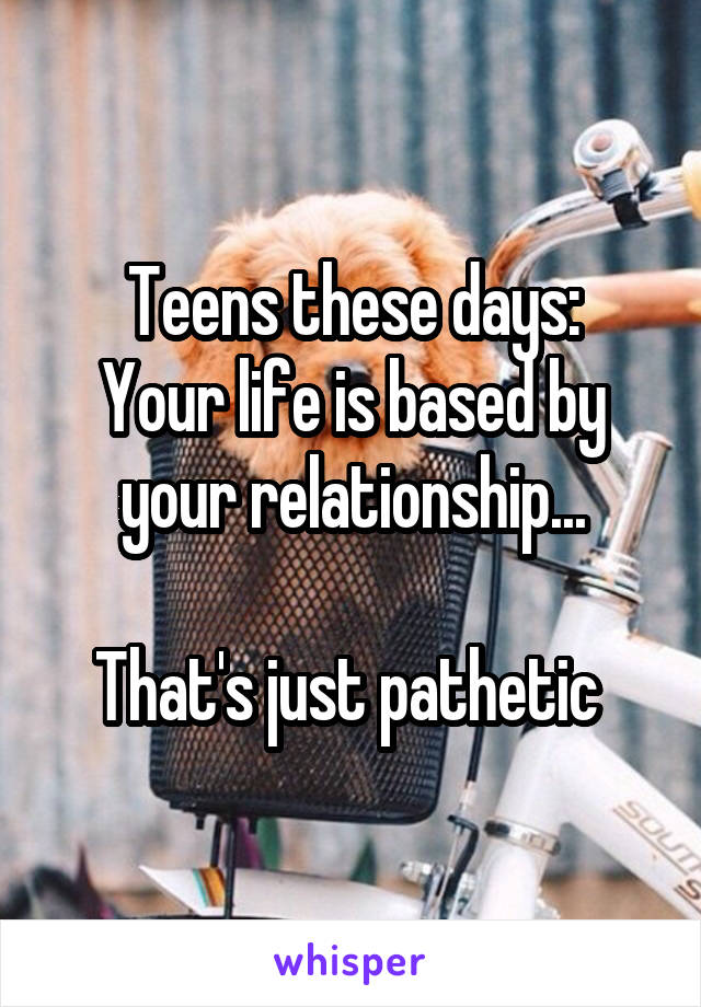 Teens these days:
Your life is based by your relationship...

That's just pathetic 