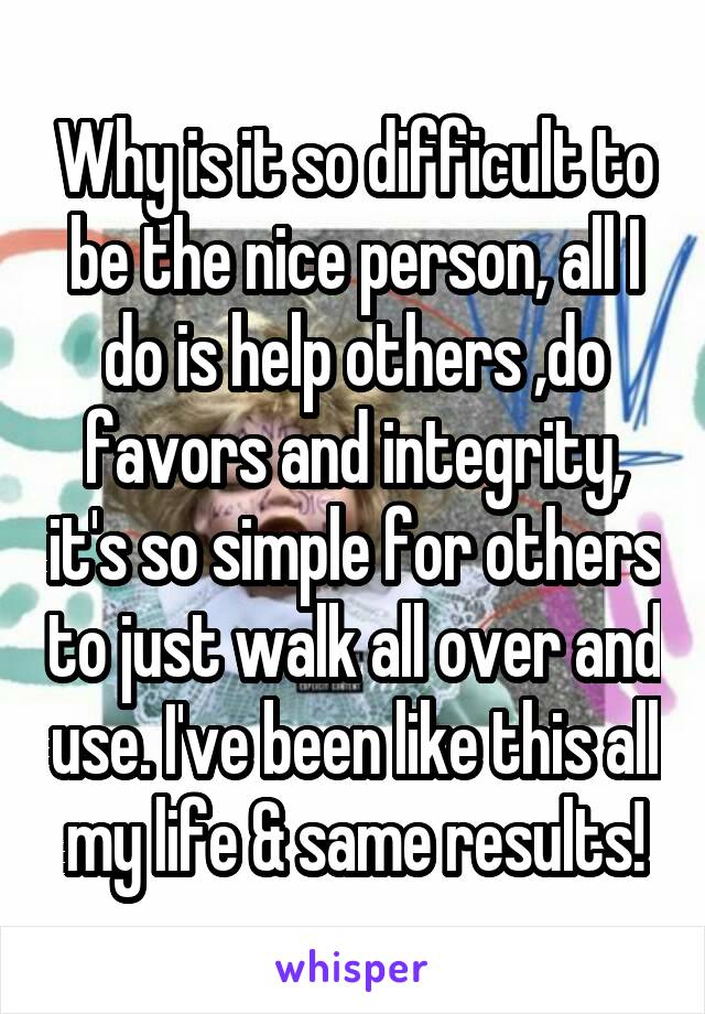 Why is it so difficult to be the nice person, all I do is help others ,do favors and integrity, it's so simple for others to just walk all over and use. I've been like this all my life & same results!