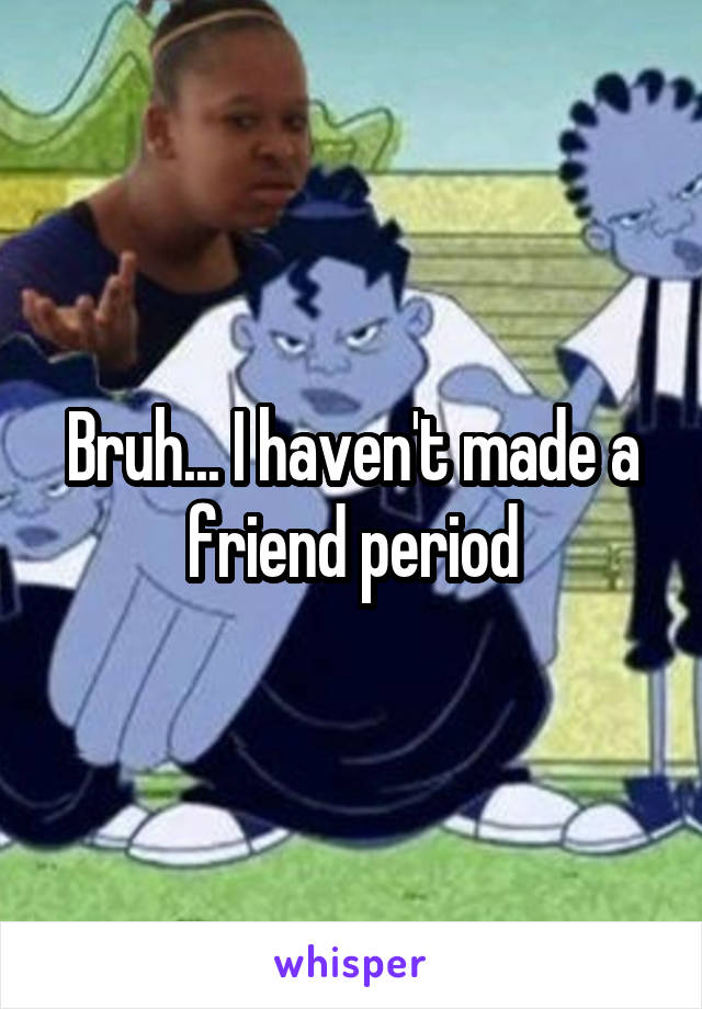 Bruh... I haven't made a friend period