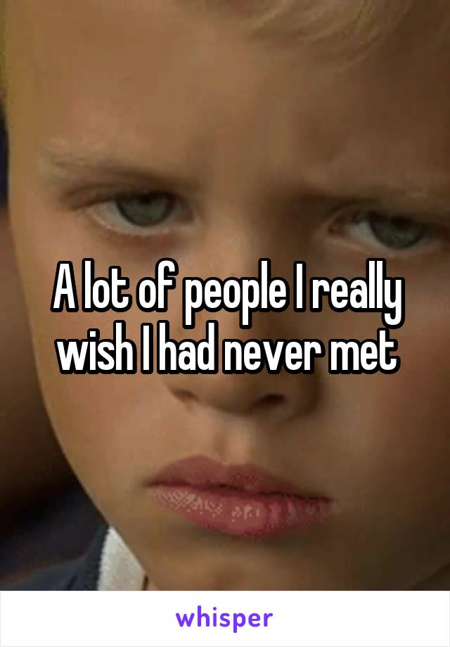 A lot of people I really wish I had never met