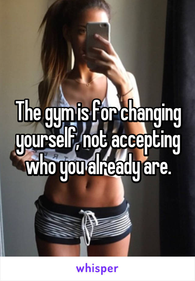 The gym is for changing yourself, not accepting who you already are.