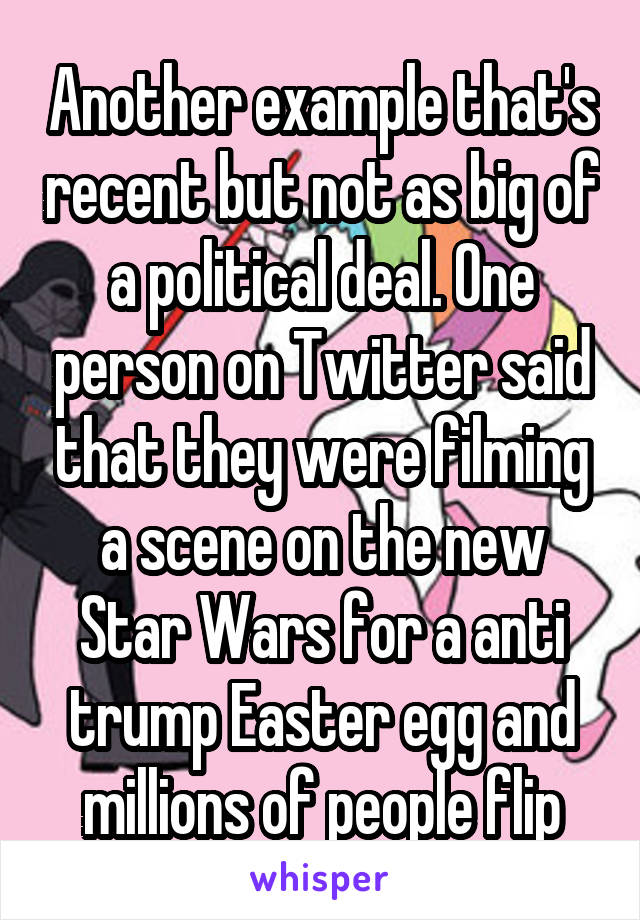 Another example that's recent but not as big of a political deal. One person on Twitter said that they were filming a scene on the new Star Wars for a anti trump Easter egg and millions of people flip