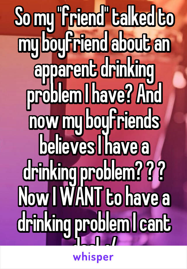 So my "friend" talked to my boyfriend about an apparent drinking problem I have? And now my boyfriends believes I have a drinking problem? ? ? Now I WANT to have a drinking problem I cant deal. :/