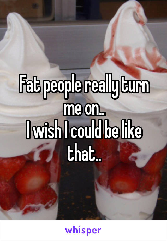 Fat people really turn me on..
I wish I could be like that..