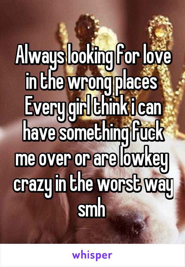 Always looking for love in the wrong places 
Every girl think i can have something fuck me over or are lowkey  crazy in the worst way smh 