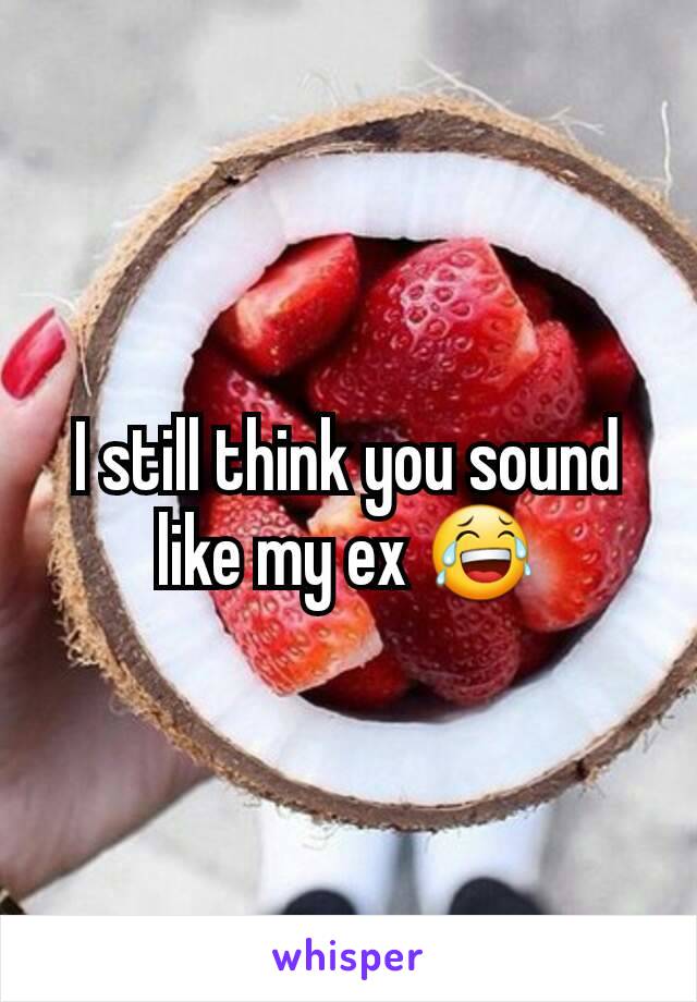 I still think you sound like my ex 😂