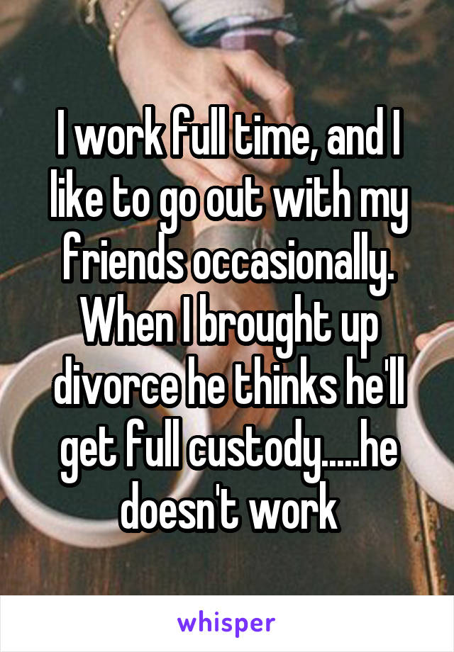 I work full time, and I like to go out with my friends occasionally. When I brought up divorce he thinks he'll get full custody.....he doesn't work