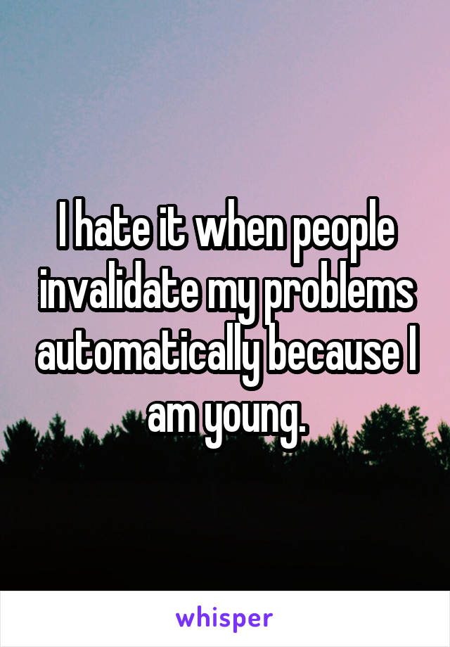 I hate it when people invalidate my problems automatically because I am young.