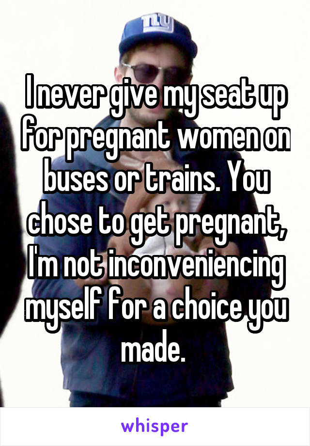 I never give my seat up for pregnant women on buses or trains. You chose to get pregnant, I'm not inconveniencing myself for a choice you made. 
