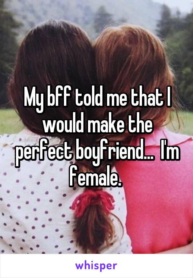 My bff told me that I would make the perfect boyfriend...  I'm female. 
