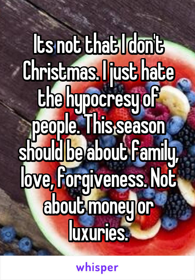Its not that I don't Christmas. I just hate the hypocresy of people. This season should be about family, love, forgiveness. Not about money or luxuries.