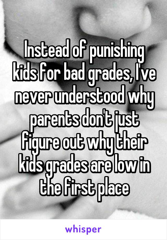 Instead of punishing kids for bad grades, I've never understood why parents don't just figure out why their kids grades are low in the first place