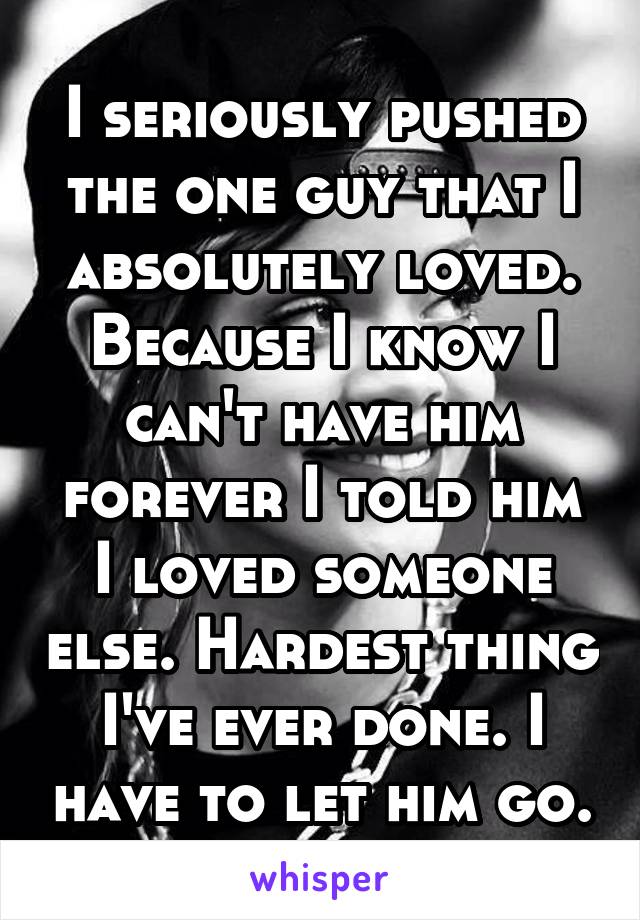 I seriously pushed the one guy that I absolutely loved. Because I know I can't have him forever I told him I loved someone else. Hardest thing I've ever done. I have to let him go.