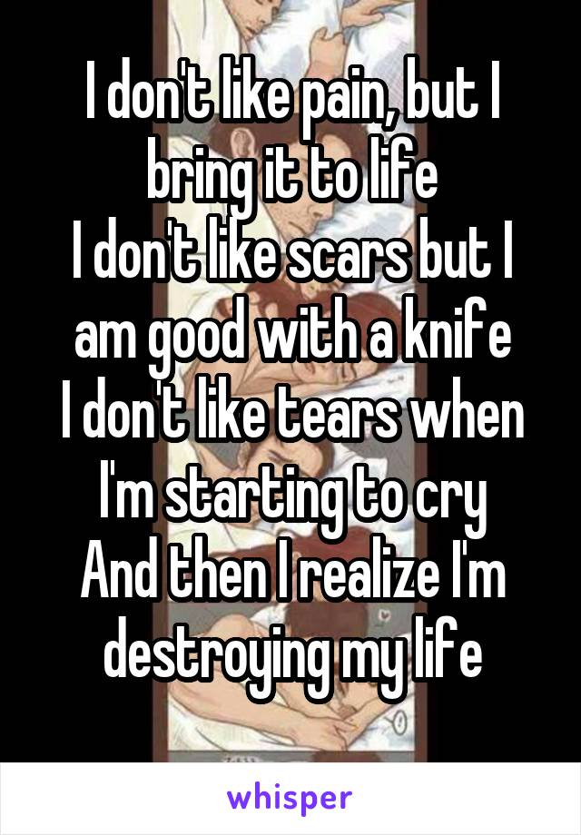 I don't like pain, but I bring it to life
I don't like scars but I am good with a knife
I don't like tears when I'm starting to cry
And then I realize I'm destroying my life

