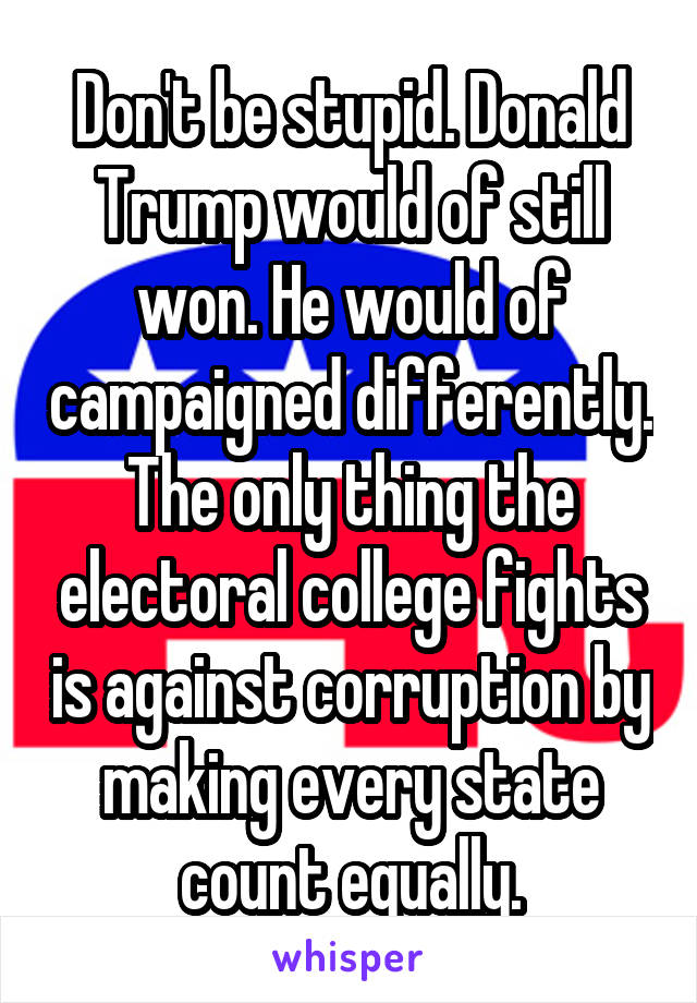 Don't be stupid. Donald Trump would of still won. He would of campaigned differently. The only thing the electoral college fights is against corruption by making every state count equally.