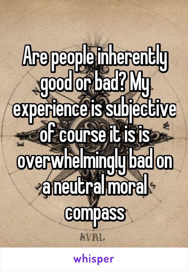 Are people inherently good or bad? My experience is subjective of course it is is overwhelmingly bad on a neutral moral compass