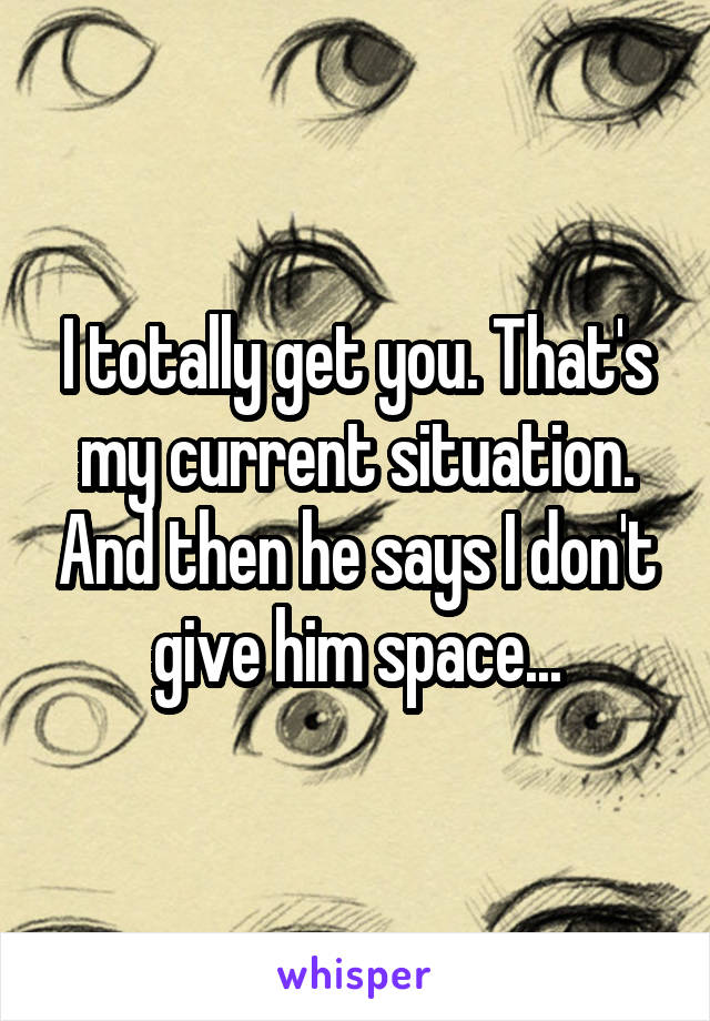 I totally get you. That's my current situation. And then he says I don't give him space...