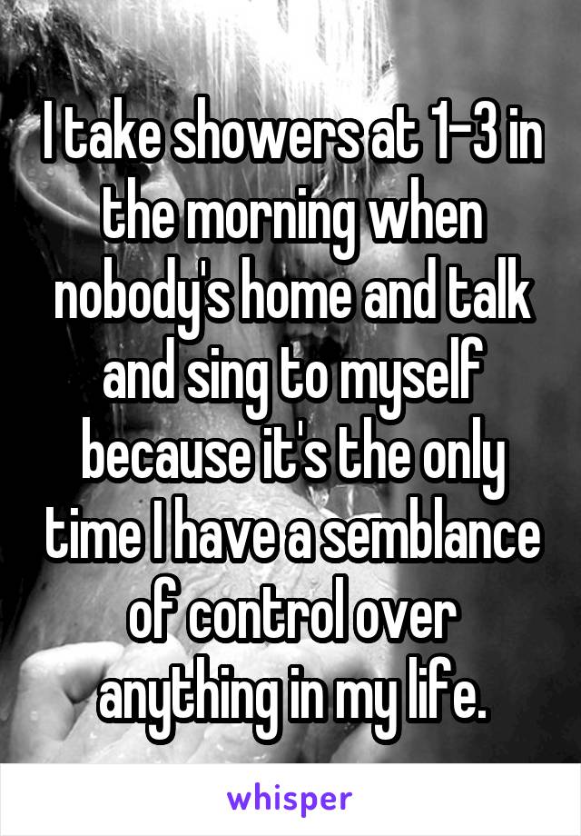 I take showers at 1-3 in the morning when nobody's home and talk and sing to myself because it's the only time I have a semblance of control over anything in my life.
