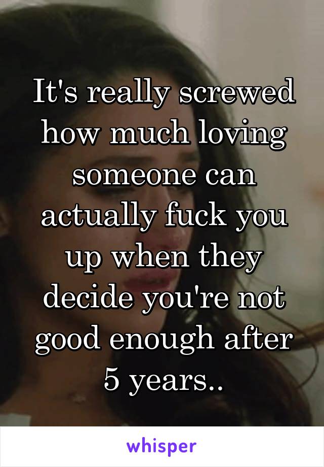 It's really screwed how much loving someone can actually fuck you up when they decide you're not good enough after 5 years..