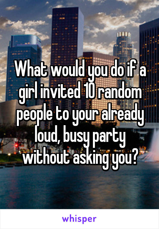 What would you do if a girl invited 10 random people to your already loud, busy party without asking you?