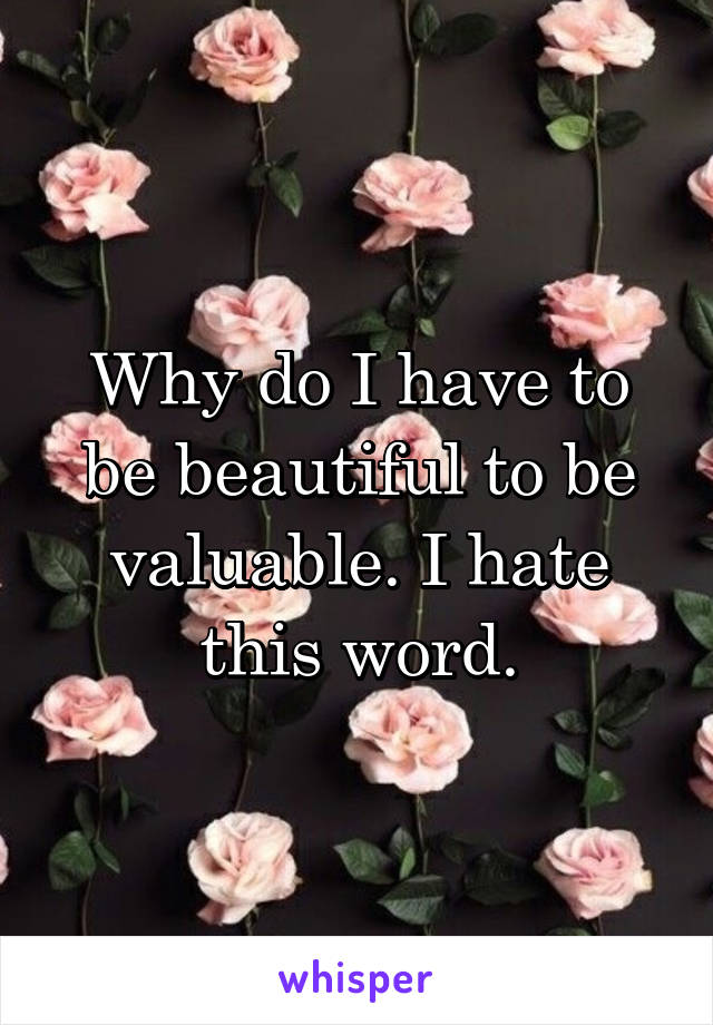 Why do I have to be beautiful to be valuable. I hate this word.