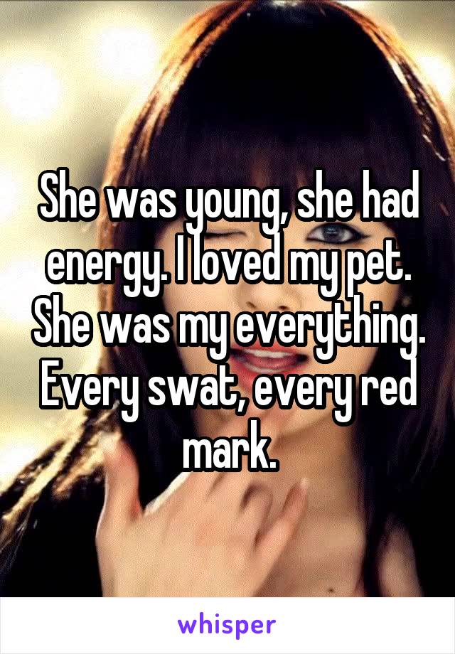 She was young, she had energy. I loved my pet. She was my everything. Every swat, every red mark.