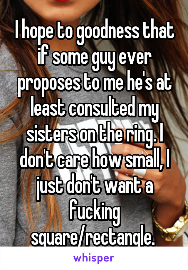 I hope to goodness that if some guy ever proposes to me he's at least consulted my sisters on the ring. I don't care how small, I just don't want a fucking square/rectangle. 