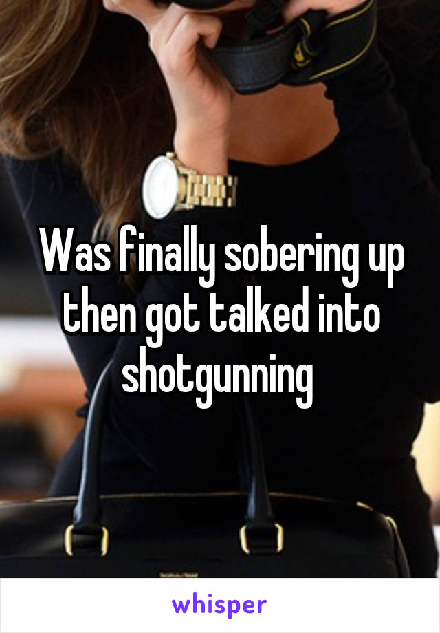 Was finally sobering up then got talked into shotgunning 