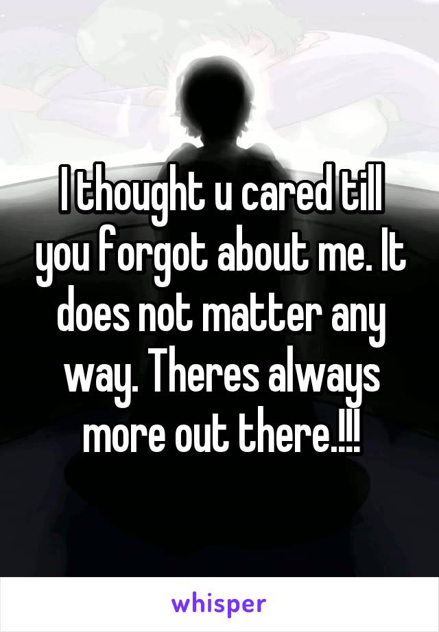 I thought u cared till you forgot about me. It does not matter any way. Theres always more out there.!!!