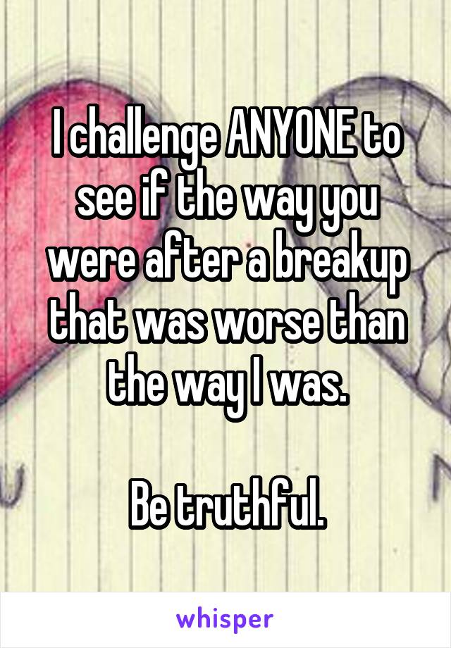 I challenge ANYONE to see if the way you were after a breakup that was worse than the way I was.

Be truthful.