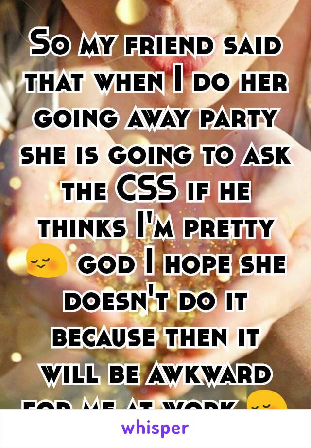 So my friend said that when I do her going away party she is going to ask the CSS if he thinks I'm pretty 😳 god I hope she doesn't do it because then it will be awkward for me at work 😳