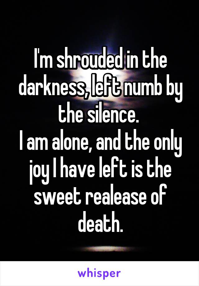 I'm shrouded in the darkness, left numb by the silence. 
I am alone, and the only joy I have left is the sweet realease of death.