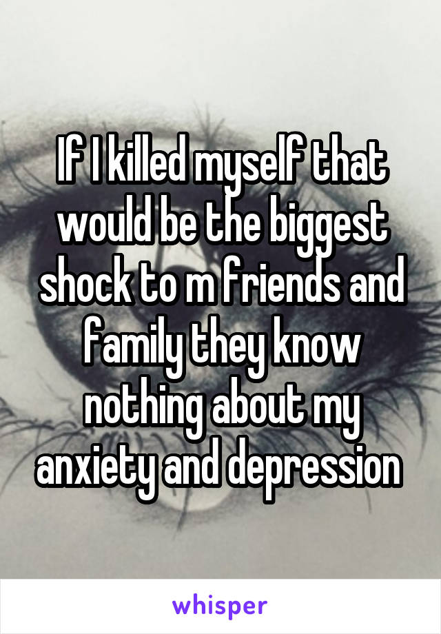 If I killed myself that would be the biggest shock to m friends and family they know nothing about my anxiety and depression 