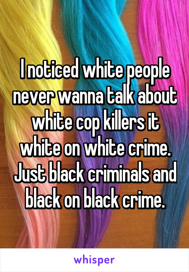 I noticed white people never wanna talk about white cop killers it white on white crime. Just black criminals and black on black crime.