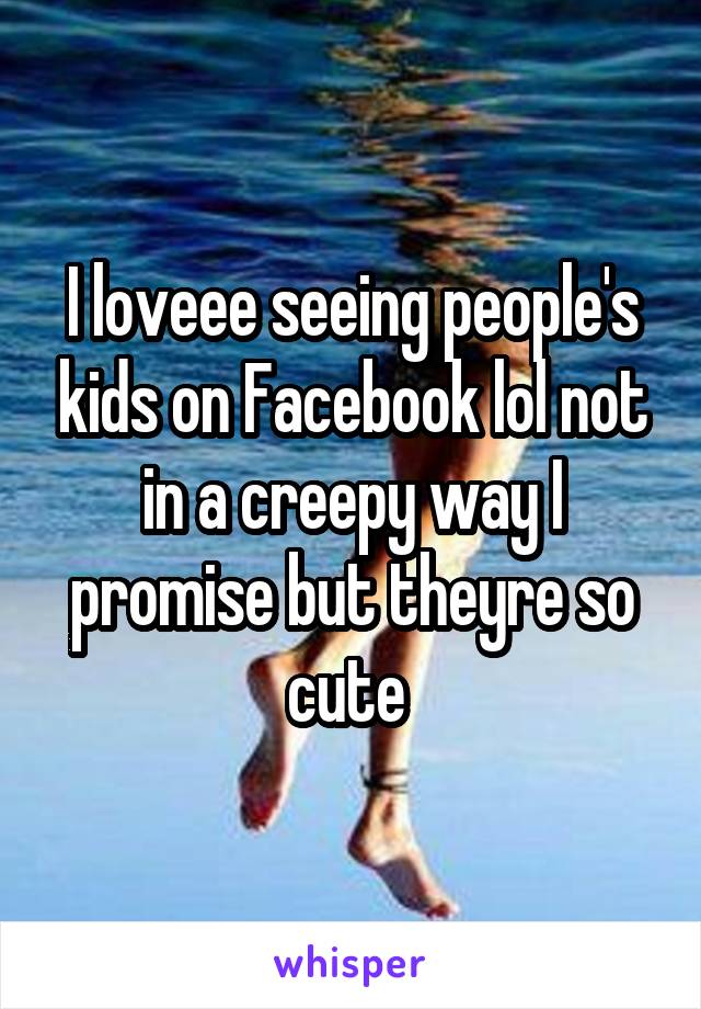 I loveee seeing people's kids on Facebook lol not in a creepy way I promise but theyre so cute 