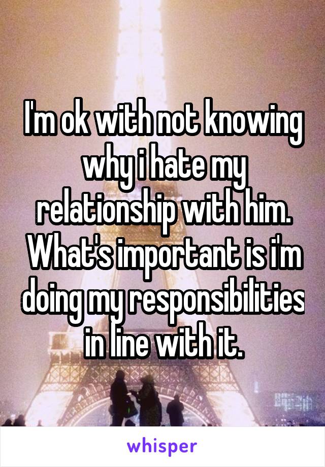 I'm ok with not knowing why i hate my relationship with him. What's important is i'm doing my responsibilities in line with it.