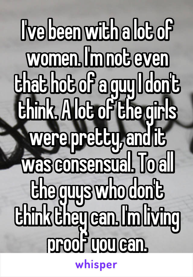 I've been with a lot of women. I'm not even that hot of a guy I don't think. A lot of the girls were pretty, and it was consensual. To all the guys who don't think they can. I'm living proof you can.