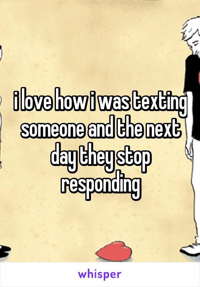 i love how i was texting someone and the next day they stop responding