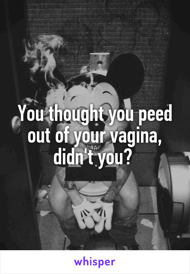 You thought you peed out of your vagina, didn't you? 