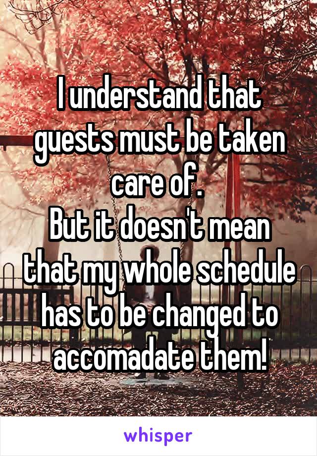 I understand that guests must be taken care of. 
But it doesn't mean that my whole schedule has to be changed to accomadate them!