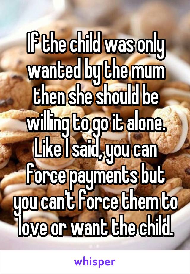 If the child was only wanted by the mum then she should be willing to go it alone. Like I said, you can force payments but you can't force them to love or want the child.