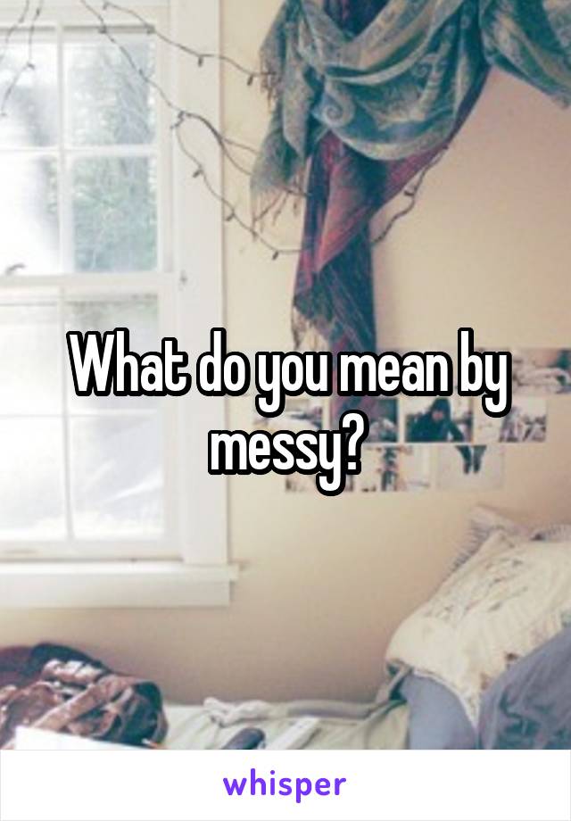 What do you mean by messy?