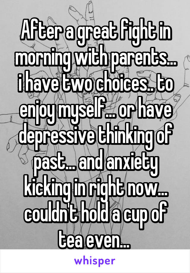 After a great fight in morning with parents... i have two choices.. to enjoy myself... or have depressive thinking of past... and anxiety kicking in right now... couldn't hold a cup of tea even... 
