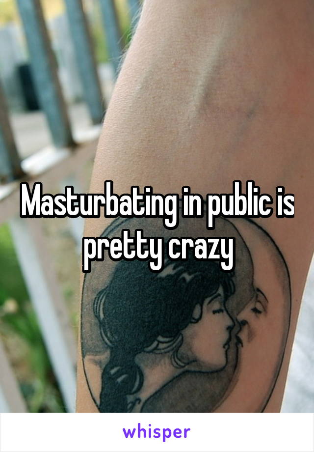 Masturbating in public is pretty crazy