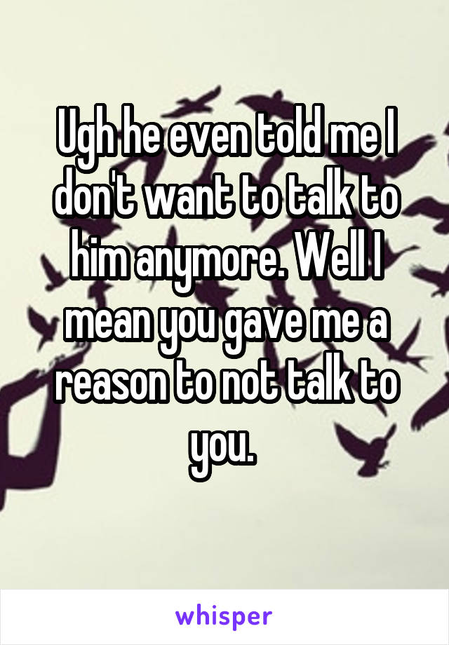 Ugh he even told me I don't want to talk to him anymore. Well I mean you gave me a reason to not talk to you. 
