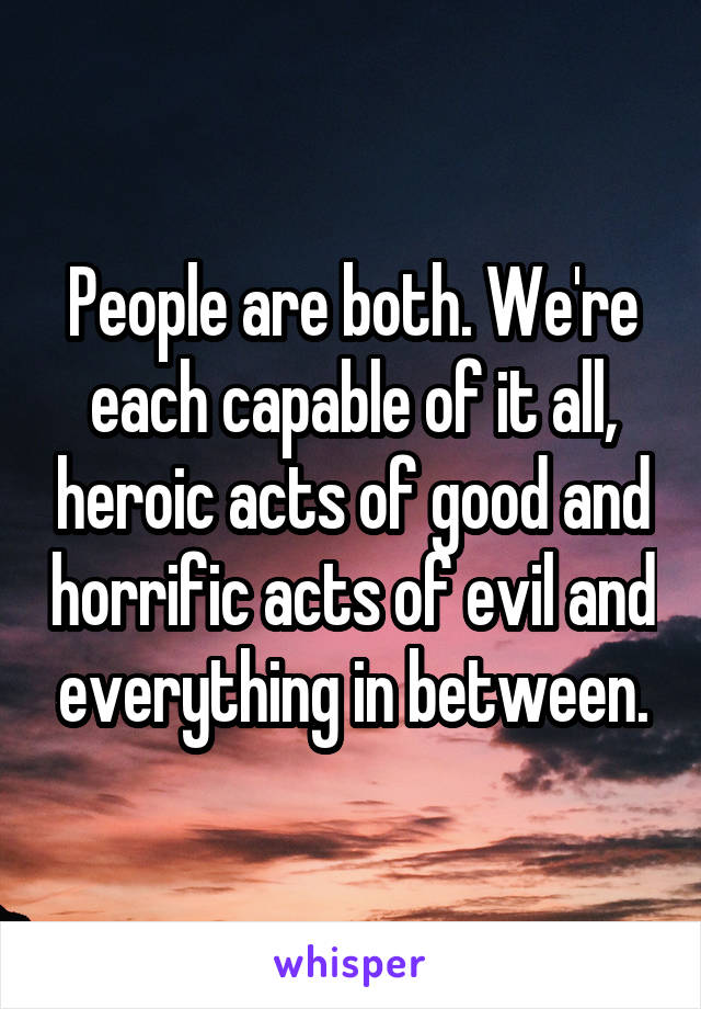 People are both. We're each capable of it all, heroic acts of good and horrific acts of evil and everything in between.