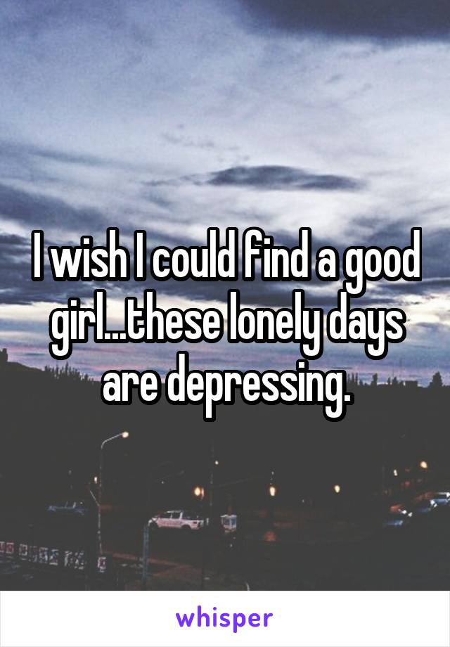 I wish I could find a good girl...these lonely days are depressing.