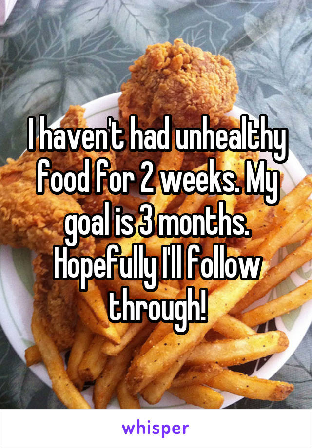 I haven't had unhealthy food for 2 weeks. My goal is 3 months. Hopefully I'll follow through!