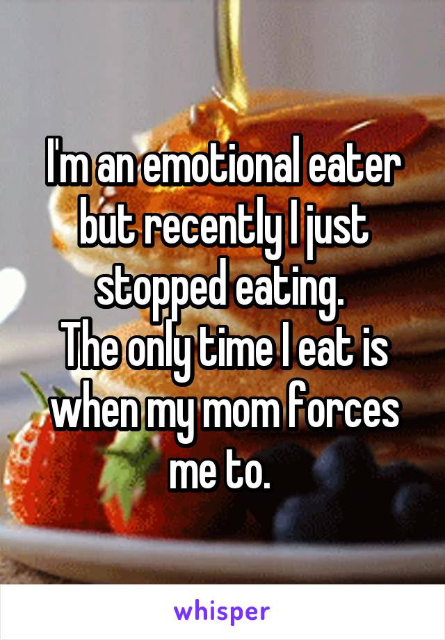 I'm an emotional eater but recently I just stopped eating. 
The only time I eat is when my mom forces me to. 
