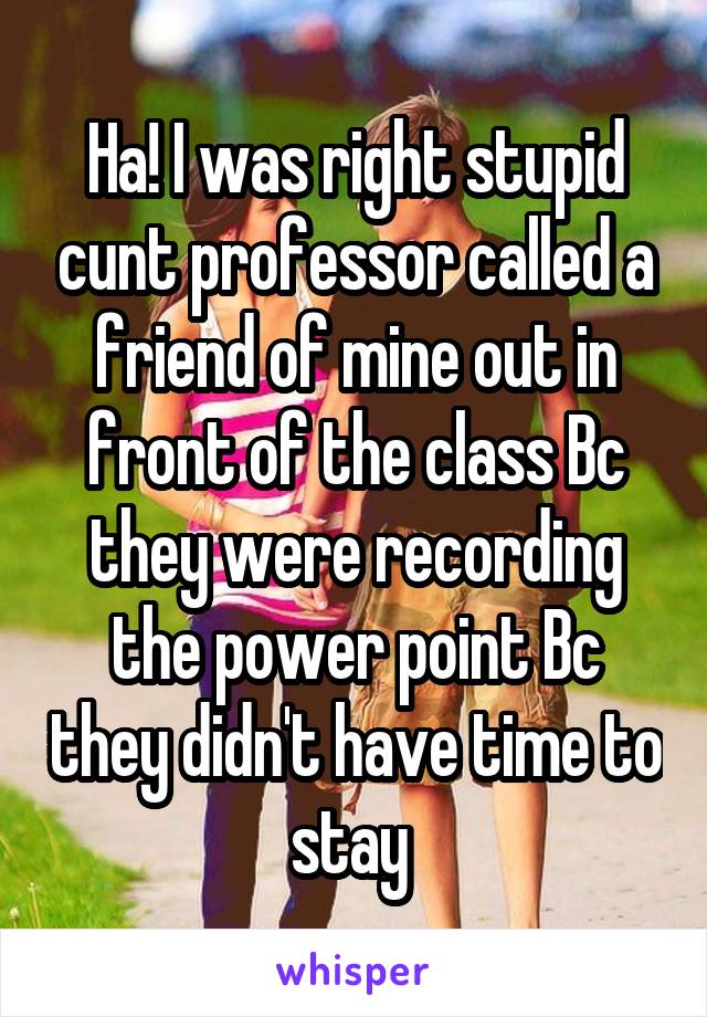 Ha! I was right stupid cunt professor called a friend of mine out in front of the class Bc they were recording the power point Bc they didn't have time to stay 